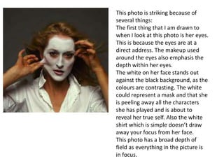 This photo is striking because of
several things:
The first thing that I am drawn to
when I look at this photo is her eyes.
This is because the eyes are at a
direct address. The makeup used
around the eyes also emphasis the
depth within her eyes.
The white on her face stands out
against the black background, as the
colours are contrasting. The white
could represent a mask and that she
is peeling away all the characters
she has played and is about to
reveal her true self. Also the white
shirt which is simple doesn’t draw
away your focus from her face.
This photo has a broad depth of
field as everything in the picture is
in focus.

 