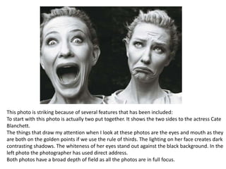 This photo is striking because of several features that has been included:
To start with this photo is actually two put together. It shows the two sides to the actress Cate
Blanchett.
The things that draw my attention when I look at these photos are the eyes and mouth as they
are both on the golden points if we use the rule of thirds. The lighting on her face creates dark
contrasting shadows. The whiteness of her eyes stand out against the black background. In the
left photo the photographer has used direct address.
Both photos have a broad depth of field as all the photos are in full focus.

 