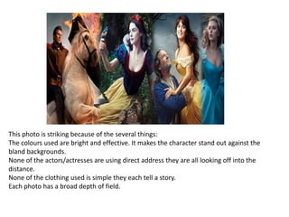 This photo is striking because of the several things:
The colours used are bright and effective. It makes the character stand out against the
bland backgrounds.
None of the actors/actresses are using direct address they are all looking off into the
distance.
None of the clothing used is simple they each tell a story.
Each photo has a broad depth of field.

 