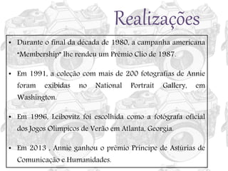 Realizações
• Durante o final da década de 1980, a campanha americana
“Membership” lhe rendeu um Prêmio Clio de 1987.
• Em 1991, a coleção com mais de 200 fotografias de Annie
foram exibidas no National Portrait Gallery, em
Washington.
• Em 1996, Leibovitz foi escolhida como a fotógrafa oficial
dos Jogos Olímpicos de Verão em Atlanta, Georgia.
• Em 2013 , Annie ganhou o prêmio Príncipe de Astúrias de
Comunicação e Humanidades.
 
