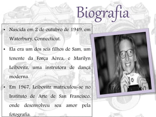 Biografia
• Nascida em 2 de outubro de 1949, em
Waterbury, Connecticut.
• Ela era um dos seis filhos de Sam, um
tenente da Força Aérea, e Marilyn
Leibovitz, uma instrutora de dança
moderna.
• Em 1967, Leibovitz matriculou-se no
Instituto de Arte de San Francisco,
onde desenvolveu seu amor pela
fotografia.
 