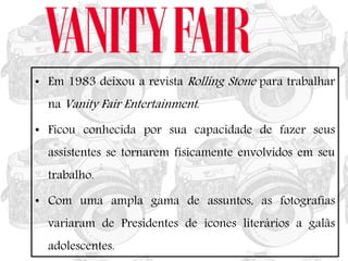 • Em 1983 deixou a revista Rolling Stone para trabalhar
na Vanity Fair Entertainment.
• Ficou conhecida por sua capacidade de fazer seus
assistentes se tornarem fisicamente envolvidos em seu
trabalho.
• Com uma ampla gama de assuntos, as fotografias
variaram de Presidentes de ícones literários a galãs
adolescentes.
 