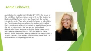 Annie Leibovitz
Annie Leibovitz was born on October 2nd 1949. She is one of
the 6 children that her mother gave birth to. She studied at
Northwood High School where she found that she had an
interest in music. Then after school she began to attend the
San Francisco Art Institute where she studied painting but
then a point came where she wanted to try photography and
she fell in love with it. She started her professional
photography career working for Rolling Stone magazine as
staff photographer but then in 1973 the publisher Jann
Wenner made Annie chief photographer of the magazine on a
10 year contract. She worked for the Rolling stone until 1983
when she left for bigger opportunities.
 