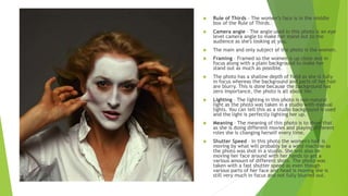  Rule of Thirds – The women’s face is in the middle
box of the Rule of Thirds.
 Camera angle – The angle used in this photo is an eye
level camera angle to make her stand out to the
audience as she's looking at you.
 The main and only subject of the photo is the women.
 Framing – Framed so the women is up close and in
focus along with a plain background to make her
stand out as much as possible.
 The photo has a shallow depth of field as she is fully
in focus whereas the background and parts of her hair
are blurry. This is done because the background has
zero importance, the photo is all about her.
 Lighting – The lighting in this photo is non-natural
light as the photo was taken in a studio with manual
lights. You can tell this as a studio background is used
and the light is perfectly lighting her up.
 Meaning – The meaning of this photo is to show that
as she is doing different movies and playing different
roles she is changing herself every time.
 Shutter Speed – In this photo the women's hair is
moving by what will probably be a wind machine as
the photo was shot in a studio. She will also be
moving her face around with her hands to get a
various amount of different shots. The photo was
taken with a fast shutter speed as even though
various parts of her face and head is moving she is
still very much in focus and not fully blurred out.
 