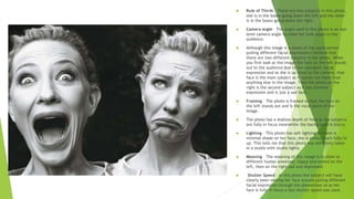  Rule of Thirds – There are two subjects in this photo,
one is in the boxes going down the left and the other
is in the boxes going down the right.
 Camera angle – The angle used in this photo is an eye
level camera angle to make her look equal to the
audience.
 Although this image is a photo of the same person
pulling different facial expressions I believe that
there are two different subjects in the photo. When
you first look at the image the face on the left stands
out to the audience due to her energetic facial
expression and as she is up close to the camera, that
face is the main subject as it stands out more than
anything else in the image. Then the photo on the
right is the second subject as it has minimal
expression and is just a sad face.
 Framing – The photo is framed so that the face on
the left stands out and is the vocal point of the
image.
 The photo has a shallow depth of field as the subjects
are fully in focus meanwhile the background is blurry.
 Lighting – This photo has soft lighting as there is
minimal shade on her face, she is pretty much fully lit
up. This tells me that this photo was definitely taken
in a studio with studio lights.
 Meaning – The meaning of this image is to show to
different human emotions, happy and exited on the
left, then on the right sad and depressed.
 Shutter Speed – In this photo the subject will have
clearly been moving her face around pulling different
facial expression through the photoshoot so as her
face is fully in focus a fast shutter speed was used.
 