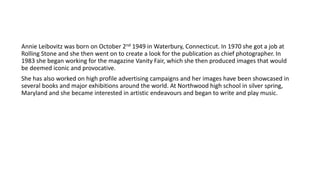 Annie Leibovitz was born on October 2nd 1949 in Waterbury, Connecticut. In 1970 she got a job at
Rolling Stone and she then went on to create a look for the publication as chief photographer. In
1983 she began working for the magazine Vanity Fair, which she then produced images that would
be deemed iconic and provocative.
She has also worked on high profile advertising campaigns and her images have been showcased in
several books and major exhibitions around the world. At Northwood high school in silver spring,
Maryland and she became interested in artistic endeavours and began to write and play music.
 