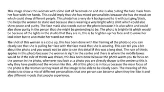 This image shows this woman with some sort of facemask on and she is also pulling the face mask from
her face with her hands. This could imply that she has mixed personalities because she has the mask on
which could show different people. This photo has a very dark background to it with just grey/black,
this helps the woman to stand out because she is wearing a very bright white shirt which could also
show peace and purity. The face mask also stands out on the photo because it is also white and could
also show purity in the person that she might be pretending to be. The photo is brightly lit which would
be because of the lights in the studio that they are in, this is to brighten up her face and to make her
look nicer but to also make her stand out more.
The shot of this woman is a close up, this has been done with the framing of the photo so you can
clearly see that she is pulling her face with the face mask that she is wearing. This can tell you a bit
about the photo and you would not be able to see this detail if this was a long shot. The rule of thirds
applies in this photo because the woman is right in the centre and there is where the middle boxes
would be if the rule of thirds was drawn, this has been done because the photo wants you to focus on
the woman in the photo, whenever you look at a photo you are directly drawn to the centre so this is
why they have positioned the woman like this. All of this photo is in focus because the main focus of
the photo is the woman so they want all the image to be able to be clearly seen. The meaning of this
photo is to show a mix of different personalities that one person can become when they feel like it and
also different moods that people experience.
 