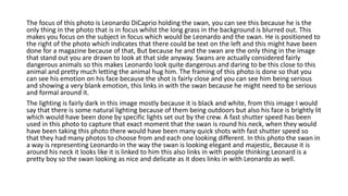 The focus of this photo is Leonardo DiCaprio holding the swan, you can see this because he is the
only thing in the photo that is in focus whilst the long grass in the background is blurred out. This
makes you focus on the subject in focus which would be Leonardo and the swan. He is positioned to
the right of the photo which indicates that there could be text on the left and this might have been
done for a magazine because of that, But because he and the swan are the only thing in the image
that stand out you are drawn to look at that side anyway. Swans are actually considered fairly
dangerous animals so this makes Leonardo look quite dangerous and daring to be this close to this
animal and pretty much letting the animal hug him. The framing of this photo is done so that you
can see his emotion on his face because the shot is fairly close and you can see him being serious
and showing a very blank emotion, this links in with the swan because he might need to be serious
and formal around it.
The lighting is fairly dark in this image mostly because it is black and white, from this image I would
say that there is some natural lighting because of them being outdoors but also his face is brightly lit
which would have been done by specific lights set out by the crew. A fast shutter speed has been
used in this photo to capture that exact moment that the swan is round his neck, when they would
have been taking this photo there would have been many quick shots with fast shutter speed so
that they had many photos to choose from and each one looking different. In this photo the swan in
a way is representing Leonardo in the way the swan is looking elegant and majestic, Because it is
around his neck it looks like it is linked to him this also links in with people thinking Leonard is a
pretty boy so the swan looking as nice and delicate as it does links in with Leonardo as well.
 