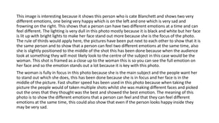 This image is interesting because it shows this person who is cate Blanchett and shows two very
different emotions, one being very happy which is on the left and one which is very sad and
frowning on the right. This shows that a person can have two different emotions at a time and can
feel different. The lighting is very dull in this photo mostly because it is black and white but her face
is lit up with bright lights to make her face stand out more because she is the focus of the photo.
The rule of thirds would apply here, the pictures have been put next to each other to show that it is
the same person and to show that a person can feel two different emotions at the same time, also
she is slightly positioned to the middle of the shot this has been done because when the audience
look at something they will most likely look to the centre of the subject in this case would be the
woman. This shot is framed as a close up to the woman this is so you can see the full emotion on
her face and so the emotion stands out a lot because it is key with this photo.
The woman is fully in focus in this photo because she is the main subject and the people want her
to stand out which she does, this has been done because she is in focus and her face is in the
middle of the picture. Fast shutter speed has been used in this photo because when taking the
picture the people would of taken multiple shots whilst she was making different faces and picked
out the ones that they thought was the best and showed the best emotion. The meaning of this
photo is to show the different emotions that a person can feel and that they can feel different
emotions at the same time, this could also show that even if the person looks happy inside they
may be very sad.
 