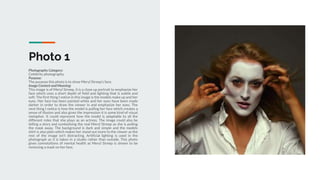 Photo 1
Photography Category:
Celebrity photography.
Purpose:
The purpose this photo is to show Meryl Streep's face.
Image Content and Meaning:
This image is of Meryl Streep, it is a close up portrait to emphasize her
face which uses a short depth of field and lighting that is subtle and
soft. The first thing I notice in this image is the models make up and her
eyes. Her face has been painted white and her eyes have been made
darker in order to draw the viewer in and emphasize her eyes. The
next thing I notice is how the model is pulling her face which creates a
sense of illusion and also gives the impression it is some kind of visual
metaphor. It could represent how the model is adaptable to all the
different roles that she plays as an actress. The image could also be
telling a story and symbolising the real Meryl Streep as she is pulling
the mask away. The background is dark and simple and the models
shirt is also plain which makes her stand out more to the viewer as the
rest of the image isn't distracting. Artificial lighting is used in the
photograph as it is taken in a studio rather than outside. This photo
gives connotations of mental health as Meryl Streep is shown to be
removing a mask on her face.
 