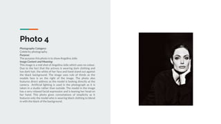 Photo 4
Photography Category:
Celebrity photography.
Purpose:
The purpose this photo is to show Angelina Jolie.
Image Content and Meaning:
This image is a mid shot of Angelina Jolie which uses no colour.
Due to the fact that the actress is wearing dark clothing and
has dark hair, the white of her face and hand stand out against
the black background. The image uses rule of thirds as the
models face is on the right of the image. The photo also
features direct address as the model is looking directly at the
camera. Artificial lighting is used in the photograph as it is
taken in a studio rather than outside. The model in the image
has a very relaxed facial expression and is leaning her head on
her hand. This photo gives connotations of simplicity as it
features only the model who is wearing black clothing to blend
in with the black of the background.
 