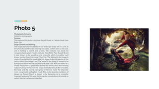 Photo 5
Photography Category:
Celebrity photography.
Purpose:
The purpose this photo is to show Russell Brand as Captain Hook from
Peter Pan.
Image Content and Meaning:
The image features Russell Brand in a landscape image set in a cave. In
the photo Russell Brand is wearing red pants, a white shirt, a red coat,
and is holding a sword and a hook. His costume can easily be
recognised as Captain Hook’s costume from Peter Pan. Russell Brand
is also shown to be standing on a crocodile which is another well
known symbol from the movie Peter Pan. The lighting in the image is
coming from behind the model which is shown to be the opening of the
cave in which the image is set. The model in the image is shown to be
trying to escape from the crocodile and fight it off with his sword in a
similar way to how Captain Hook does in the movie. He is also wearing
natural makeup in the shot. The props in the shot include the crocodile,
the hook and the sword. Each prop is there to make the character
more recognisable as Captain Hook. This photo gives connotations of
danger as Russell Brand is shown to be balancing on a crocodile,
however because of his pose there are also connotations of comedy to
reflect that he is a famous comedian.
 