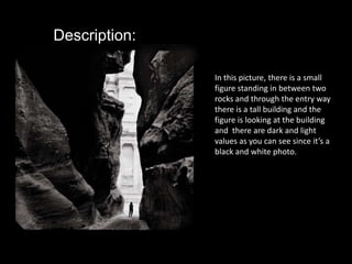 Description:In this picture, there is a small figure standing in between two rocks and through the entry way there is a tall building and the figure is looking at the building and  there are dark and light values as you can see since it’s a black and white photo. 