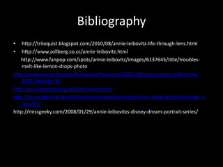 Bibliographyhttp://triloquist.blogspot.com/2010/08/annie-leibovitz-life-through-lens.htmlhttp://www.zollberg.co.cc/annie-leibovitz.html      http://www.fanpop.com/spots/annie-leibovitz/images/6137645/title/troubles-melt-like-lemon-drops-photohttp://www.vanityfair.com/hollywood/features/2001/10/harry-potter-slide-show-200110#slide=10http://en.wikipedia.org/wiki/AnnieLeibovitzhttp://www.pbs.org/wnet/americanmasters/episodes/annie-leibovitz/life-through-a-lens/16/http://missgeeky.com/2008/01/29/annie-leibovitzs-disney-dream-portrait-series/