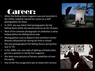 Career:When the Rolling Stone magazine was just launched in the 1970s, Leibovitz started her career as a staff photographer for them.In 1973, she was titled chief photographer for the Rolling Stone which she would continue on for 10 years.Most of her intimate photographs of celebrities is what helped define the Rolling Stone look;Photographers such as Robert Frank and Henri Cartier Bresson influenced her during her time in school.She also photographed The Rolling Stones during their tour in ‘75.In the 1980s, her new style of lighting and bold colors got her a position in Vanity Fair magazine.She took many pictures of famous celebrities all over the world.One of Her first assignment was to shoot John Lennon