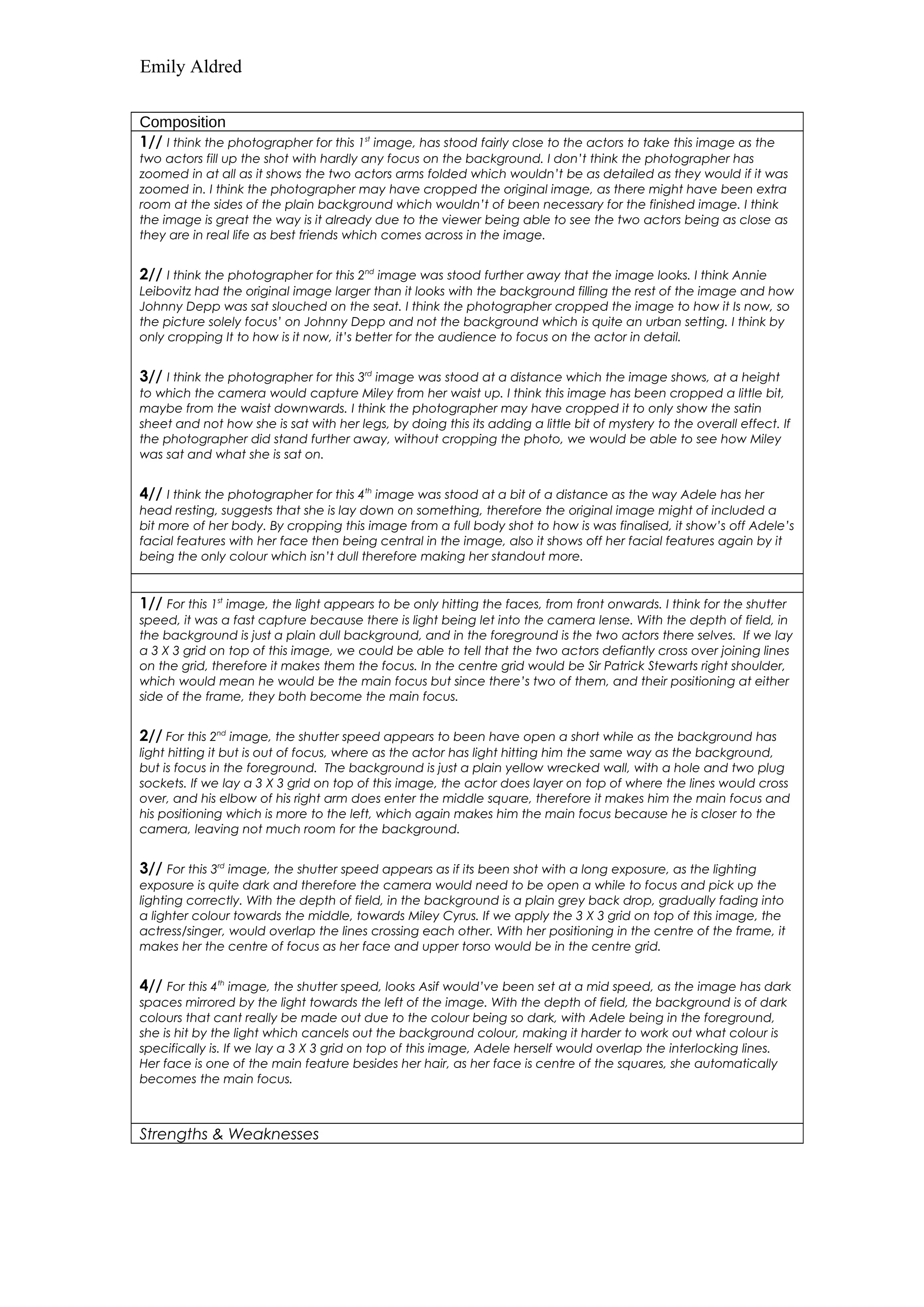 Emily Aldred 
Composition 
1// I think the photographer for this 1st image, has stood fairly close to the actors to take this image as the 
two actors fill up the shot with hardly any focus on the background. I don’t think the photographer has 
zoomed in at all as it shows the two actors arms folded which wouldn’t be as detailed as they would if it was 
zoomed in. I think the photographer may have cropped the original image, as there might have been extra 
room at the sides of the plain background which wouldn’t of been necessary for the finished image. I think 
the image is great the way is it already due to the viewer being able to see the two actors being as close as 
they are in real life as best friends which comes across in the image. 
2// I think the photographer for this 2nd image was stood further away that the image looks. I think Annie 
Leibovitz had the original image larger than it looks with the background filling the rest of the image and how 
Johnny Depp was sat slouched on the seat. I think the photographer cropped the image to how it Is now, so 
the picture solely focus’ on Johnny Depp and not the background which is quite an urban setting. I think by 
only cropping It to how is it now, it’s better for the audience to focus on the actor in detail. 
3// I think the photographer for this 3rd image was stood at a distance which the image shows, at a height 
to which the camera would capture Miley from her waist up. I think this image has been cropped a little bit, 
maybe from the waist downwards. I think the photographer may have cropped it to only show the satin 
sheet and not how she is sat with her legs, by doing this its adding a little bit of mystery to the overall effect. If 
the photographer did stand further away, without cropping the photo, we would be able to see how Miley 
was sat and what she is sat on. 
4// I think the photographer for this 4th image was stood at a bit of a distance as the way Adele has her 
head resting, suggests that she is lay down on something, therefore the original image might of included a 
bit more of her body. By cropping this image from a full body shot to how is was finalised, it show’s off Adele’s 
facial features with her face then being central in the image, also it shows off her facial features again by it 
being the only colour which isn’t dull therefore making her standout more. 
1// For this 1st image, the light appears to be only hitting the faces, from front onwards. I think for the shutter 
speed, it was a fast capture because there is light being let into the camera lense. With the depth of field, in 
the background is just a plain dull background, and in the foreground is the two actors there selves. If we lay 
a 3 X 3 grid on top of this image, we could be able to tell that the two actors defiantly cross over joining lines 
on the grid, therefore it makes them the focus. In the centre grid would be Sir Patrick Stewarts right shoulder, 
which would mean he would be the main focus but since there’s two of them, and their positioning at either 
side of the frame, they both become the main focus. 
2// For this 2nd image, the shutter speed appears to been have open a short while as the background has 
light hitting it but is out of focus, where as the actor has light hitting him the same way as the background, 
but is focus in the foreground. The background is just a plain yellow wrecked wall, with a hole and two plug 
sockets. If we lay a 3 X 3 grid on top of this image, the actor does layer on top of where the lines would cross 
over, and his elbow of his right arm does enter the middle square, therefore it makes him the main focus and 
his positioning which is more to the left, which again makes him the main focus because he is closer to the 
camera, leaving not much room for the background. 
3// For this 3rd image, the shutter speed appears as if its been shot with a long exposure, as the lighting 
exposure is quite dark and therefore the camera would need to be open a while to focus and pick up the 
lighting correctly. With the depth of field, in the background is a plain grey back drop, gradually fading into 
a lighter colour towards the middle, towards Miley Cyrus. If we apply the 3 X 3 grid on top of this image, the 
actress/singer, would overlap the lines crossing each other. With her positioning in the centre of the frame, it 
makes her the centre of focus as her face and upper torso would be in the centre grid. 
4// For this 4th image, the shutter speed, looks Asif would’ve been set at a mid speed, as the image has dark 
spaces mirrored by the light towards the left of the image. With the depth of field, the background is of dark 
colours that cant really be made out due to the colour being so dark, with Adele being in the foreground, 
she is hit by the light which cancels out the background colour, making it harder to work out what colour is 
specifically is. If we lay a 3 X 3 grid on top of this image, Adele herself would overlap the interlocking lines. 
Her face is one of the main feature besides her hair, as her face is centre of the squares, she automatically 
becomes the main focus. 
Strengths & Weaknesses 
 