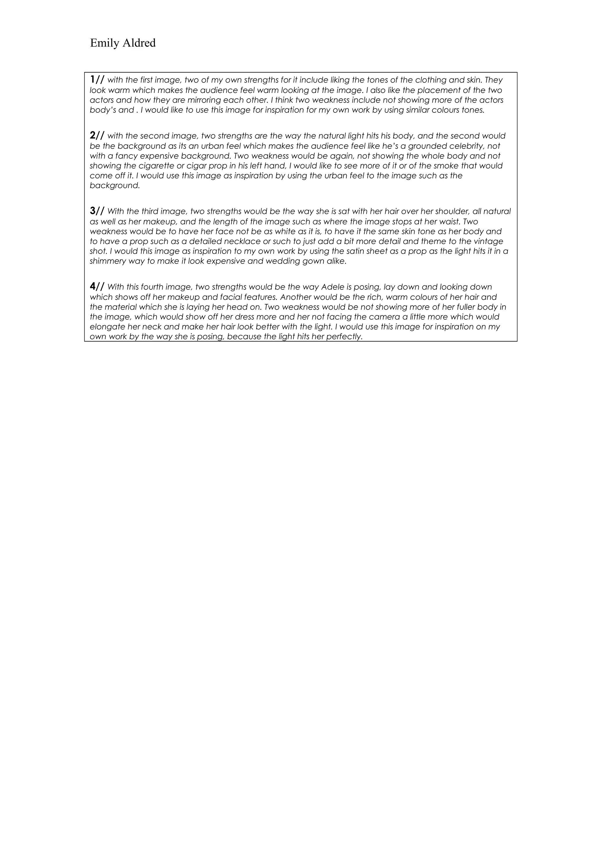 Emily Aldred 
1// with the first image, two of my own strengths for it include liking the tones of the clothing and skin. They 
look warm which makes the audience feel warm looking at the image. I also like the placement of the two 
actors and how they are mirroring each other. I think two weakness include not showing more of the actors 
body’s and . I would like to use this image for inspiration for my own work by using similar colours tones. 
2// with the second image, two strengths are the way the natural light hits his body, and the second would 
be the background as its an urban feel which makes the audience feel like he’s a grounded celebrity, not 
with a fancy expensive background. Two weakness would be again, not showing the whole body and not 
showing the cigarette or cigar prop in his left hand, I would like to see more of it or of the smoke that would 
come off it. I would use this image as inspiration by using the urban feel to the image such as the 
background. 
3// With the third image, two strengths would be the way she is sat with her hair over her shoulder, all natural 
as well as her makeup, and the length of the image such as where the image stops at her waist. Two 
weakness would be to have her face not be as white as it is, to have it the same skin tone as her body and 
to have a prop such as a detailed necklace or such to just add a bit more detail and theme to the vintage 
shot. I would this image as inspiration to my own work by using the satin sheet as a prop as the light hits it in a 
shimmery way to make it look expensive and wedding gown alike. 
4// With this fourth image, two strengths would be the way Adele is posing, lay down and looking down 
which shows off her makeup and facial features. Another would be the rich, warm colours of her hair and 
the material which she is laying her head on. Two weakness would be not showing more of her fuller body in 
the image, which would show off her dress more and her not facing the camera a little more which would 
elongate her neck and make her hair look better with the light. I would use this image for inspiration on my 
own work by the way she is posing, because the light hits her perfectly. 
