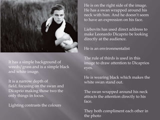 He is on the right side of the image.
He has a swan wrapped around his
neck with him. And he doesn’t seem
to have an expression on his face.
Liebovits has used direct address to
make Leonardo Dicaprio be looking
directly at the audience.
He is an environmentalist
It has a simple background of
weeds/grass and is a simple black
and white image.
It is a narrow depth of
field, focusing on the swan and
Dicaprio making those two the
only things in focus.
Lighting contrasts the colours

The rule of thirds is used in this
image to draw attention to Dicaprios
eyes.
He is wearing black which makes the
white swan stand out.

The swan wrapped around his neck
attracts the attention directly to his
face.
They both compliment each other in
the photo

 