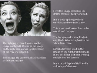 I feel this image looks like the
drama masks of happy and sad.
It is a close up image which
emphasizes the to faces direct.
Thirds are used to emphasize the
mouth and the eyes.

The lighting is more focused on the
image on the left. Where as the image
on the right is in darker lights because
of the way she is facing.
The images are used to illustrate articles
within a magazine.

The background is simple, dark,
and black. Which emphasizes the
white faces more.
Direct address is used in the
image on the right, but the image
in the left is not as it isn't looking
straight into the camera.
It is a broad depth of field and is
a close up of the faces.

 