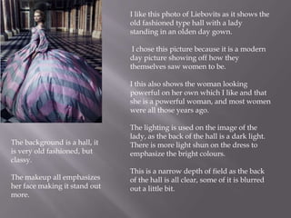 I like this photo of Liebovits as it shows the
old fashioned type hall with a lady
standing in an olden day gown.
I chose this picture because it is a modern
day picture showing off how they
themselves saw women to be.
I this also shows the woman looking
powerful on her own which I like and that
she is a powerful woman, and most women
were all those years ago.

The background is a hall, it
is very old fashioned, but
classy.

The makeup all emphasizes
her face making it stand out
more.

The lighting is used on the image of the
lady, as the back of the hall is a dark light.
There is more light shun on the dress to
emphasize the bright colours.
This is a narrow depth of field as the back
of the hall is all clear, some of it is blurred
out a little bit.

 