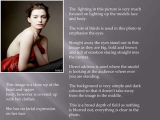 The lighting in this picture is very much
focused on lighting up the models face
and body.
The rule of thirds is used in this photo to
emphasize the eyes.
Straight away the eyes stand out in this
image as they are big, bold and brown
and full of emotion staring straight into
the camera.
Direct address is used where the model
is looking at the audience where ever
you are standing.
This image is a close up of the
head and upper
body, however is covered up
with her clothes.

The background is very simple and dark
coloured so that it doesn’t take away
from the image in the middle.

She has no facial expression
on her face

This is a broad depth of field as nothing
is blurred out, everything is clear in the
photo.

 