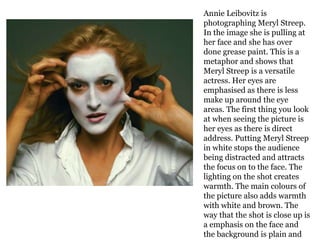 Annie Leibovitz is
photographing Meryl Streep.
In the image she is pulling at
her face and she has over
done grease paint. This is a
metaphor and shows that
Meryl Streep is a versatile
actress. Her eyes are
emphasised as there is less
make up around the eye
areas. The first thing you look
at when seeing the picture is
her eyes as there is direct
address. Putting Meryl Streep
in white stops the audience
being distracted and attracts
the focus on to the face. The
lighting on the shot creates
warmth. The main colours of
the picture also adds warmth
with white and brown. The
way that the shot is close up is
a emphasis on the face and
the background is plain and

 