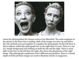 Annie has photographed the famous actress Cate Blanchett. The main emphasis of
the picture is the faces Cate is pulling. Both of the images are close up and follow
the rule of thirds once put together to complete the photograph. On the left there is
direct address within this photograph but on the right there is none. There is a use
of a simple background and clothing on both the left and the right. There is more
light on the face on the left than the right, this shows the gloominess of the right
image. This photograph emphasizes Cate’s different personalities. There is a broad
depth of field and these images are used to illustrate articles in magazines.

 
