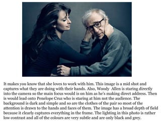 It makes you know that she loves to work with him. This image is a mid shot and
captures what they are doing with their hands. Also, Woody Allen is staring directly
into the camera so the main focus would is on him as he’s making direct address. Then
is would lead onto Penelope Cruz who is staring at him not the audience. The
background is dark and simple and so are the clothes of the pair so most of the
attention is drawn to the hands and faces of them. The image has a broad depth of field
because it clearly captures everything in the frame. The lighting in this photo is rather
low contrast and all of the colours are very subtle and are only black and grey.

 
