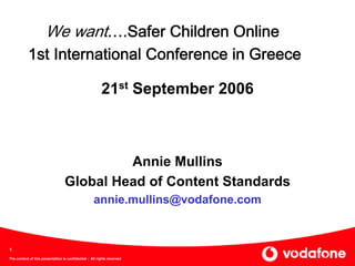 We want….Safer Children Online
           1st International Conference in Greece

                                                         21st September 2006



                                           Annie Mullins
                                  Global Head of Content Standards
                                                    annie.mullins@vodafone.com



1
The content of this presentation is confidential - All rights reserved
 
