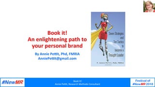 Book	It!	
Annie	Pe-t,	Research	Methods	Consultant	
Festival of
#NewMR 2018
	
	
Book	it!		
An	enlightening	path	to	
your	personal	brand	
By	Annie	Pe7t,	Phd,	FMRIA	
AnniePe7t@gmail.com	
 
