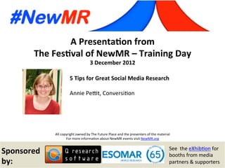 Annie Pettit, Conversition, Canada
Festival of NewMR 2012 - Training Day - Session 2
A	
  Presenta*on	
  from	
  
The	
  Fes*val	
  of	
  NewMR	
  –	
  Training	
  Day	
  
3	
  December	
  2012	
  
All	
  copyright	
  owned	
  by	
  The	
  Future	
  Place	
  and	
  the	
  presenters	
  of	
  the	
  material	
  
For	
  more	
  informa:on	
  about	
  NewMR	
  events	
  visit	
  NewMR.org	
  
Sponsored	
  
by:	
  
See	
  	
  the	
  eXhib:on	
  for	
  
booths	
  from	
  media	
  
partners	
  &	
  supporters	
  
5	
  Tips	
  for	
  Great	
  Social	
  Media	
  Research	
  
Annie	
  PeCt,	
  Conversi:on 	
   	
  	
  
 