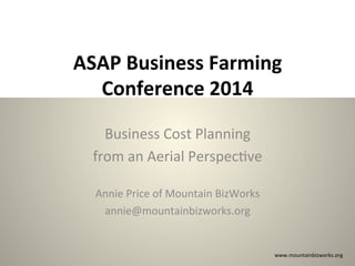 ASAP	
  Business	
  Farming	
  
Conference	
  2014	
  
Business	
  Cost	
  Planning	
  	
  
from	
  an	
  Aerial	
  Perspec:ve	
  
	
  
Annie	
  Price	
  of	
  Mountain	
  BizWorks	
  
annie@mountainbizworks.org	
  

www.mountainbizworks.org	
  

 