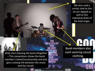 We also used a
similar shot to this
on our digipak as
well as the
individual shots of
the lead singer.

Wide shot showing the band altogether
– This conventions shows the band
member’s talent/musicianship and also
give a strong link between the music
and the visuals.

Band members also
each wearing casual
clothing.

 