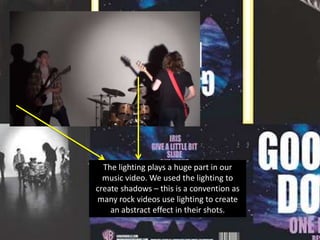 The lighting plays a huge part in our
music video. We used the lighting to
create shadows – this is a convention as
many rock videos use lighting to create
an abstract effect in their shots.

 