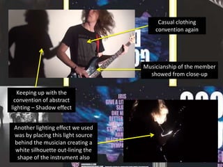 Casual clothing
convention again

Musicianship of the member
showed from close-up
Keeping up with the
convention of abstract
lighting – Shadow effect
Another lighting effect we used
was by placing this light source
behind the musician creating a
white silhouette out-lining the
shape of the instrument also

 