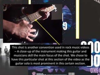 This shot is another convention used in rock music videos
– A close-up of the instrument making this guitar and
musicians skill the main focus of the shot. We chose to
have this particular shot at this section of the video as the
guitar solo is most prominent in this certain section.

 