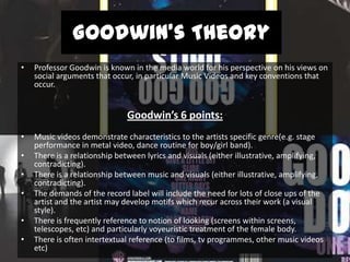 Goodwin’s Theory
•

Professor Goodwin is known in the media world for his perspective on his views on
social arguments that occur, in particular Music Videos and key conventions that
occur.

Goodwin’s 6 points:
•
•
•
•
•
•

Music videos demonstrate characteristics to the artists specific genre(e.g. stage
performance in metal video, dance routine for boy/girl band).
There is a relationship between lyrics and visuals (either illustrative, amplifying,
contradicting).
There is a relationship between music and visuals (either illustrative, amplifying,
contradicting).
The demands of the record label will include the need for lots of close ups of the
artist and the artist may develop motifs which recur across their work (a visual
style).
There is frequently reference to notion of looking (screens within screens,
telescopes, etc) and particularly voyeuristic treatment of the female body.
There is often intertextual reference (to films, tv programmes, other music videos
etc)

 