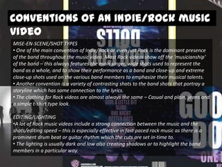 Conventions of an Indie/Rock music
video
MISE-EN-SCENE/SHOT TYPES
• One of the main convention of Indie/Rock or even just Rock is the dominant presence
of the band throughout the music video. Most Rock videos show off the ‘musicianship’
of the band – this always features the main singer, wide shots used to represent the
band as a whole, and to show their performance as a band and close-up and extreme
close-up shots used on the various band members to emphasize their musical talents.
• Another convention is a variety of contrasting shots to the band shots that portray a
storyline which has some connection to the lyrics.
• The clothing for Rock videos are almost always the same – Casual and plain, jeans and
a simple t-shirt type look.
EDITING/LIGHTING
•A lot of Rock music videos include a strong connection between the music and the
shots/editing speed – this is especially effective in fast paced rock music as there is a
prominent drum beat or guitar rhythm which the cuts are set in-time to.
• The lighting is usually dark and low also creating shadows or to highlight the band
members in a particular way.

 