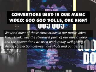 Conventions used in our music
video: Goo Goo Dolls, One Night
We used most of these conventions in our music video.
This, I think, was the strongest part of our music video
and the conventions we used work really well giving a
strong connection between our shots and our genre.

 