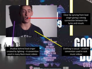 Clear lip-syncing from lead
singer giving a strong
connection between the
lyrics and visuals

Shadow behind lead singer
created by lighting – A convention
used in many Rock music videos.

Clothing is casual – another
convention used in rock
music videos

 