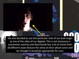 We also decided to use this particular shot of our lead singer
as one of the sides of our digipak. This is not necessary a
convention used by only Rock bands but a lot of artists from
all different styles feature the artist on their album cover and
we thought it would be appropriate for ours.

 