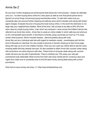 Annie Se Z
Do you love it online shopping and achieving the best discounts in the process. I realize we definitely
carry out , i've been buying items online for a few years as well as over that period period we've
figured out some things concerning buying merchandise online. To start with make sure you
constantly take into account further shipping and delivery price which includes work along with broker
agent charges. Evaluate the price of buying this local versus online. In the event the distinction is not
large help your neighborhood retailers. Most of the time i will cut back to be able to 50% off of the
store value by simply buying online. Linen aren't any exclusion i came across this brilliant internet site
referred to as Annie Sez online , Annie Sez is surely an online retailer in which sells top end artist put
on for a lot beneath store benefit. In fact they're currently using a purchase as much as 71% away
certain artist products. Which includes dresses , diamond jewelry along with suits.
Annie Sez can be a individual web site with regard to members merely , nevertheless don't let this
kind of dissuade an individual. It's very simple to become a member simply go to their home page
along with sign up to turn into a fellow member. Once you are a part you will be able to see the many
amazing deals that they already have got. It's also possible to obtain Annie Sez voucher codes along
with promotions via online discount web sites. These kinds of computer deals along with voucher
codes will save you any pile of greenbacks. There is certainly any 10% away your web get
promotional code obtainable. Most income from their web shop merely last for numerous days and
nights thus make sure to constantly book to find the best money saving deals along with current
promotions.

Click here to save money and shop ==> http://www.kickbackshop.com
 