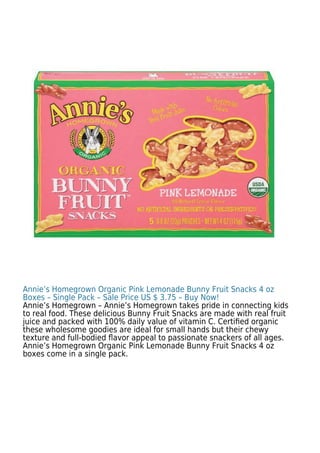 Annie’s Homegrown Organic Pink Lemonade Bunny Fruit Snacks 4 oz
Boxes – Single Pack – Sale Price US $ 3.75 – Buy Now!
Annie’s Homegrown – Annie’s Homegrown takes pride in connecting kids
to real food. These delicious Bunny Fruit Snacks are made with real fruit
juice and packed with 100% daily value of vitamin C. Certiﬁed organic
these wholesome goodies are ideal for small hands but their chewy
texture and full-bodied ﬂavor appeal to passionate snackers of all ages.
Annie’s Homegrown Organic Pink Lemonade Bunny Fruit Snacks 4 oz
boxes come in a single pack.
 
