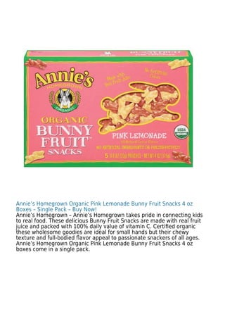 Annie’s Homegrown Organic Pink Lemonade Bunny Fruit Snacks 4 oz
Boxes – Single Pack – Buy Now!
Annie’s Homegrown – Annie’s Homegrown takes pride in connecting kids
to real food. These delicious Bunny Fruit Snacks are made with real fruit
juice and packed with 100% daily value of vitamin C. Certiﬁed organic
these wholesome goodies are ideal for small hands but their chewy
texture and full-bodied ﬂavor appeal to passionate snackers of all ages.
Annie’s Homegrown Organic Pink Lemonade Bunny Fruit Snacks 4 oz
boxes come in a single pack.
 