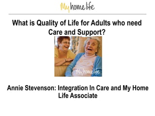 What is Quality of Life for Adults who need
Care and Support?
Annie Stevenson: Integration In Care and My Home
Life Associate
 