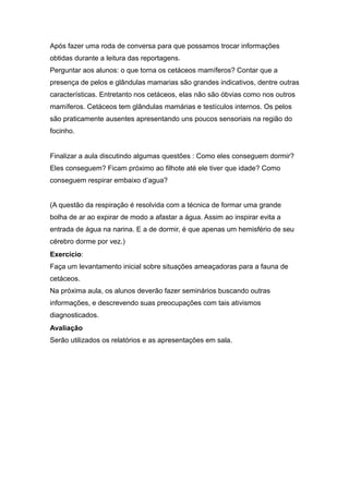 Após fazer uma roda de conversa para que possamos trocar informações
obtidas durante a leitura das reportagens.
Perguntar aos alunos: o que torna os cetáceos mamíferos? Contar que a
presença de pelos e glândulas mamarias são grandes indicativos, dentre outras
características. Entretanto nos cetáceos, elas não são óbvias como nos outros
mamíferos. Cetáceos tem glândulas mamárias e testículos internos. Os pelos
são praticamente ausentes apresentando uns poucos sensoriais na região do
focinho.


Finalizar a aula discutindo algumas questões : Como eles conseguem dormir?
Eles conseguem? Ficam próximo ao filhote até ele tiver que idade? Como
conseguem respirar embaixo d’agua?


(A questão da respiração é resolvida com a técnica de formar uma grande
bolha de ar ao expirar de modo a afastar a água. Assim ao inspirar evita a
entrada de água na narina. E a de dormir, é que apenas um hemisfério de seu
cérebro dorme por vez.)
Exercício:
Faça um levantamento inicial sobre situações ameaçadoras para a fauna de
cetáceos.
Na próxima aula, os alunos deverão fazer seminários buscando outras
informações, e descrevendo suas preocupações com tais ativismos
diagnosticados.
Avaliação
Serão utilizados os relatórios e as apresentações em sala.
 