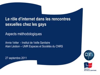 Le rôle d’internet dans les rencontres sexuelles chez les gays Aspects méthodologiques Annie Velter  - Institut de Veille Sanitaire Alain Léobon – UMR Espaces et Sociétés du CNRS 27 septembre 2011 