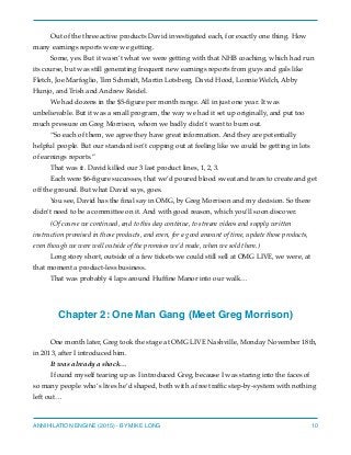 Out of the three active products David investigated each, for exactly one thing. How
many earnings reports were we getting.
Some, yes. But it wasn’t what we were getting with that NHB coaching, which had run
its course, but was still generating frequent new earnings reports from guys and gals like
Fletch, Joe Marfoglio, Tim Schmidt, Martin Lotsberg, David Hood, Lonnie Welch, Abby
Hunjo, and Trish and Andrew Reidel.
We had dozens in the $5-ﬁgure per month range. All in just one year. It was
unbelievable. But it was a small program, the way we had it set up originally, and put too
much pressure on Greg Morrison, whom we badly didn’t want to burn out.
“So each of them, we agree they have great information. And they are potentially
helpful people. But our standard isn’t copping out at feeling like we could be getting in lots
of earnings reports.”
That was it. David killed our 3 last product lines, 1, 2, 3.
Each were $6-ﬁgure successes, that we’d poured blood sweat and tears to create and get
off the ground. But what David says, goes.
You see, David has the ﬁnal say in OMG, by Greg Morrison and my decision. So there
didn’t need to be a committee on it. And with good reason, which you’ll soon discover.
(Of course we continued, and to this day continue, to stream videos and supply written
instruction promised in those products, and even, for a good amount of time, update those products,
even though we were well outside of the promises we’d made, when we sold them.)
Long story short, outside of a few tickets we could still sell at OMG LIVE, we were, at
that moment a product-less business.
That was probably 4 laps around Hufﬁne Manor into our walk…
Chapter 2: One Man Gang (Meet Greg Morrison)
One month later, Greg took the stage at OMG LIVE Nashville, Monday November 18th,
in 2013, after I introduced him.
It was already a shock…
I found myself tearing up as I introduced Greg, because I was staring into the faces of
so many people who’s lives he’d shaped, both with a free trafﬁc step-by-system with nothing
left out…
ANNIHILATION ENGINE (2015) - BY MIKE LONG 10
 