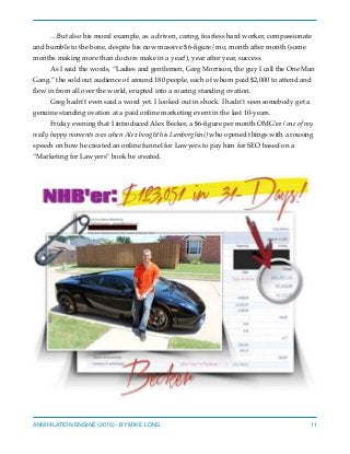 …But also his moral example, as a driven, caring, fearless hard worker, compassionate
and humble to the bone, despite his now massive $6-ﬁgure/mo, month after month (some
months making more than doctors make in a year!), year after year, success.
As I said the words, “Ladies and gentlemen, Greg Morrison, the guy I call the One Man
Gang.” the sold out audience of around 180 people, each of whom paid $2,000 to attend and
ﬂew in from all over the world, erupted into a roaring standing ovation.
Greg hadn’t even said a word yet. I looked out in shock. I hadn’t seen somebody get a
genuine standing ovation at a paid online marketing event in the last 10-years.
Friday evening that I introduced Alex Becker, a $6-ﬁgure per month OMG’er (one of my
really happy moments was when Alex bought his Lamborghini) who opened things with a rousing
speech on how he created an online funnel for Lawyers to pay him for SEO based on a
“Marketing for Lawyers” book he created.
ANNIHILATION ENGINE (2015) - BY MIKE LONG 11
 