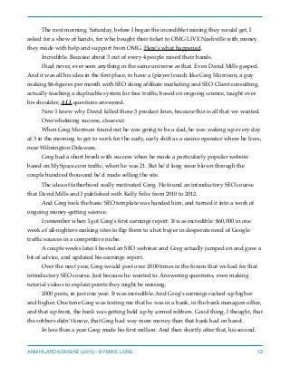 The next morning, Saturday, before I began the incredible training they would get, I
asked for a show of hands, for who bought their ticket to OMG LIVE Nashville with money
they made with help and support from OMG. Here’s what happened.
Incredible. Because about 3 out of every 4 people raised their hands.
I had never, ever seen anything in the same universe as that. Even David Mills gasped.
And it was all his idea in the ﬁrst place, to have a (player) coach like Greg Morrison, a guy
making $6-ﬁgures per month with SEO doing afﬁliate marketing and SEO Client consulting,
actually teaching a duplicable system for free trafﬁc, based on ongoing science, taught over
his shoulder, ALL questions answered.
Now I knew why David killed those 3 product lines, because this is all that we wanted.
Overwhelming success, clear-cut.
When Greg Morrison found out he was going to be a dad, he was waking up every day
at 3 in the morning to get to work for the early, early shift as a casino operator where he lives,
near Wilmington Delaware.
Greg had a short brush with success when he made a particularly popular website
based on MySpace.com trafﬁc, when he was 21. But he’d long since blown through the
couple hundred thousand he’d made selling the site.
The idea of fatherhood really motivated Greg. He found an introductory SEO course
that David Mills and I published with Kelly Felix from 2010 to 2012.
And Greg took the basic SEO template was handed him, and turned it into a work of
ongoing money-getting science.
I remember when I got Greg’s ﬁrst earnings report. It was incredible. $60,000 in one
week of all-nighters ranking sites to ﬂip them to a hot buyer in desperate need of Google
trafﬁc sources in a competitive niche.
A couple weeks later I hosted an SEO webinar and Greg actually jumped on and gave a
bit of advice, and updated his earnings report.
Over the next year, Greg would post over 2000 times in the forum that we had for that
introductory SEO course. Just because he wanted to. Answering questions, even making
tutorial videos to explain points they might be missing.
2000 posts, in just one year. It was incredible. And Greg’s earnings racked up higher
and higher. One time Greg was texting me that he was in a bank, in the bank managers ofﬁce,
and that up front, the bank was getting held up by armed robbers. Good thing, I thought, that
the robbers didn’t know, that Greg had way more money than that bank had on hand.
In less than a year Greg made his ﬁrst million. And then shortly after that, his second.
ANNIHILATION ENGINE (2015) - BY MIKE LONG 12
 